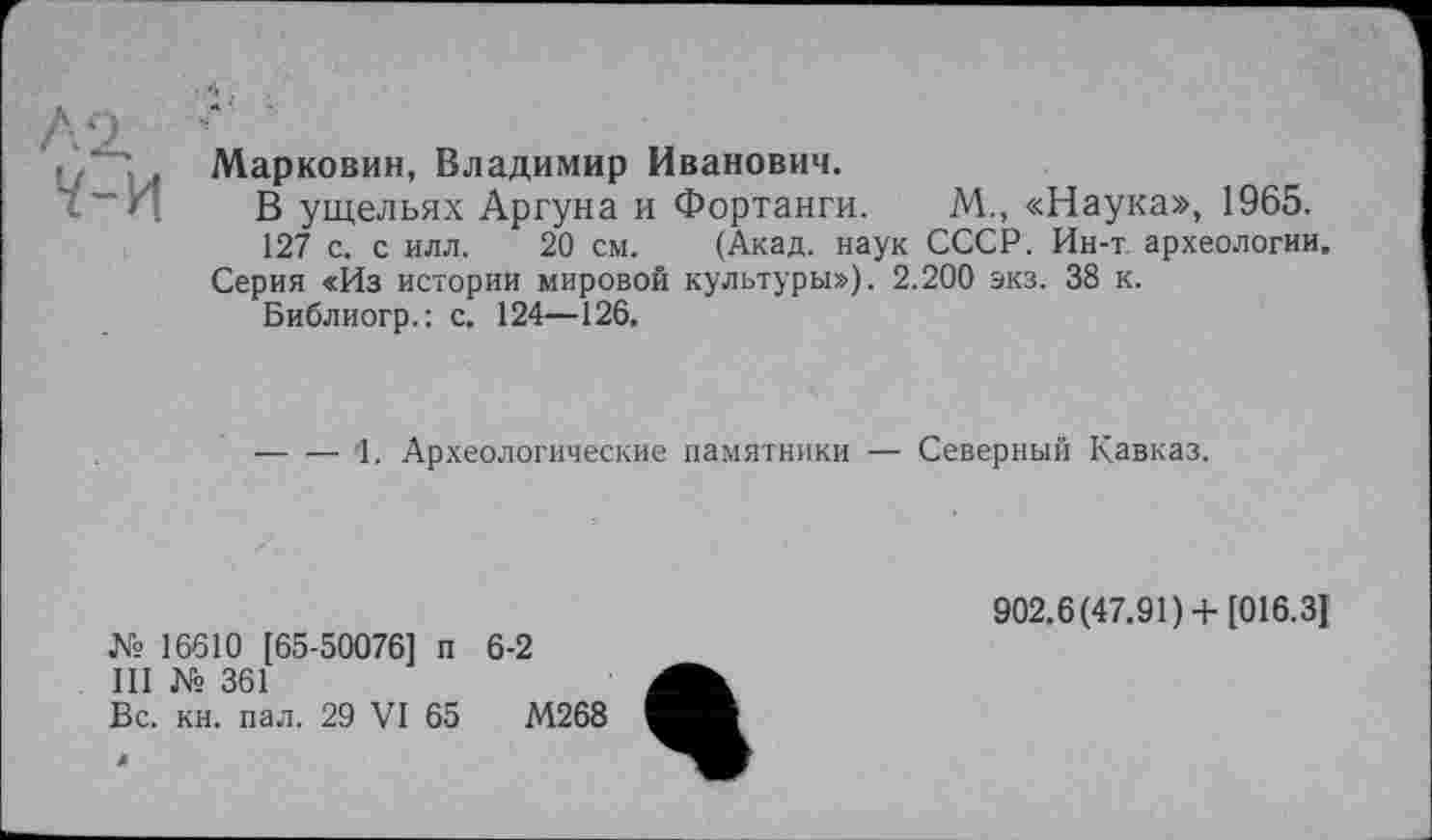 ﻿, Марковин, Владимир Иванович.
И В ущельях Аргуна и Фортанги. М., «Наука», 1965.
127 с. с илл. 20 см. (Акад, наук СССР. Ин-т археологии.
Серия «Из истории мировой культуры»). 2.200 экз. 38 к.
Библиогр.: с. 124—126.
-----1. Археологические памятники — Северный Кавказ.
№ 16610 [65-50076] п 6-2
III № 361
Вс. кн. пал. 29 VI 65	М268
902.6(47.91)+ [016.3]